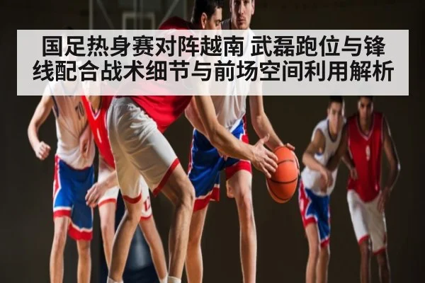 国足热身赛对阵越南 武磊跑位与锋线配合战术细节与前场空间利用解析